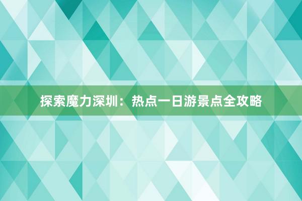 探索魔力深圳：热点一日游景点全攻略